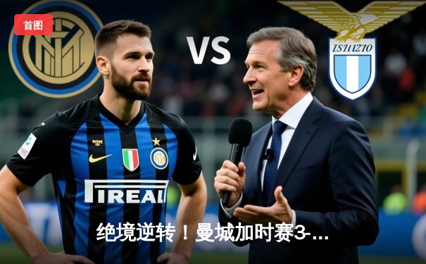 绝境逆转！曼城加时赛3-2拜仁晋级欧冠四强 哈兰德独中两元创纪录