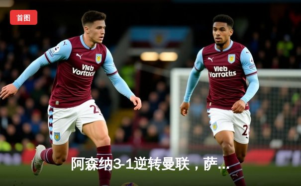 阿森纳3-1逆转曼联，萨卡传射建功锁定胜局