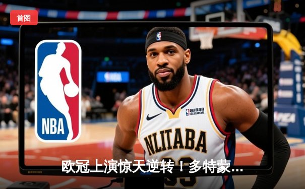 欧冠上演惊天逆转！多特蒙德2-0力克巴黎，胡梅尔斯头槌定江山