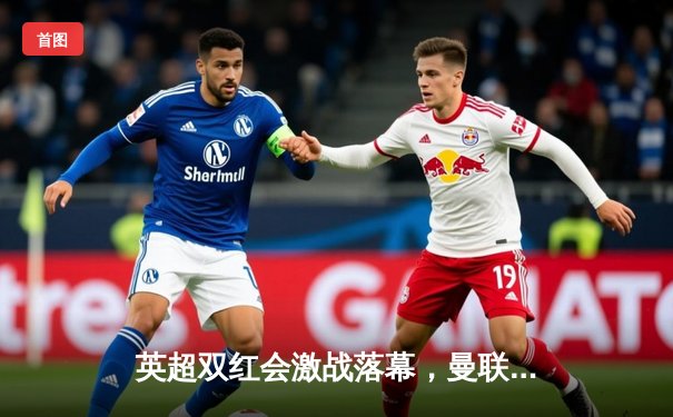 英超双红会激战落幕，曼联主场3-2险胜利物浦