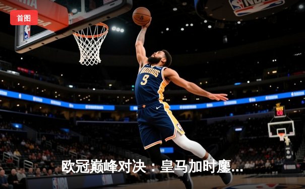 欧冠巅峰对决：皇马加时鏖战逆转拜仁，第15座奖杯在望